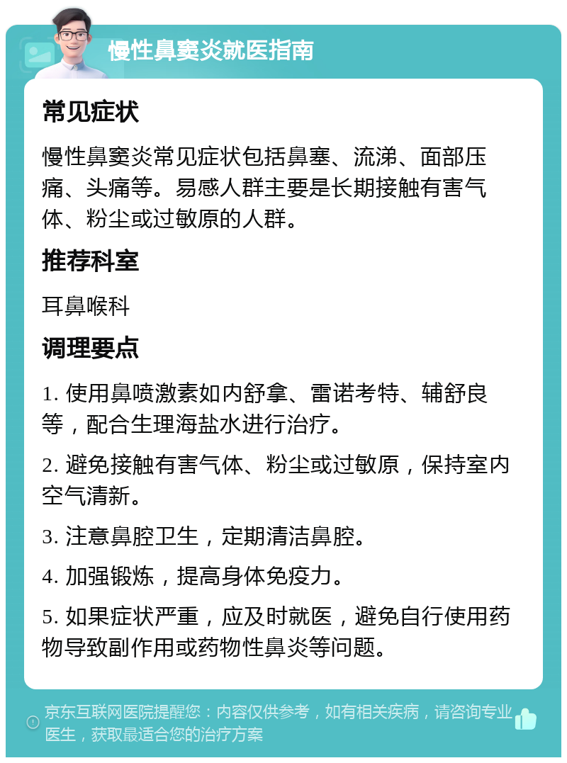 慢性鼻窦炎就医指南 常见症状 慢性鼻窦炎常见症状包括鼻塞、流涕、面部压痛、头痛等。易感人群主要是长期接触有害气体、粉尘或过敏原的人群。 推荐科室 耳鼻喉科 调理要点 1. 使用鼻喷激素如内舒拿、雷诺考特、辅舒良等，配合生理海盐水进行治疗。 2. 避免接触有害气体、粉尘或过敏原，保持室内空气清新。 3. 注意鼻腔卫生，定期清洁鼻腔。 4. 加强锻炼，提高身体免疫力。 5. 如果症状严重，应及时就医，避免自行使用药物导致副作用或药物性鼻炎等问题。