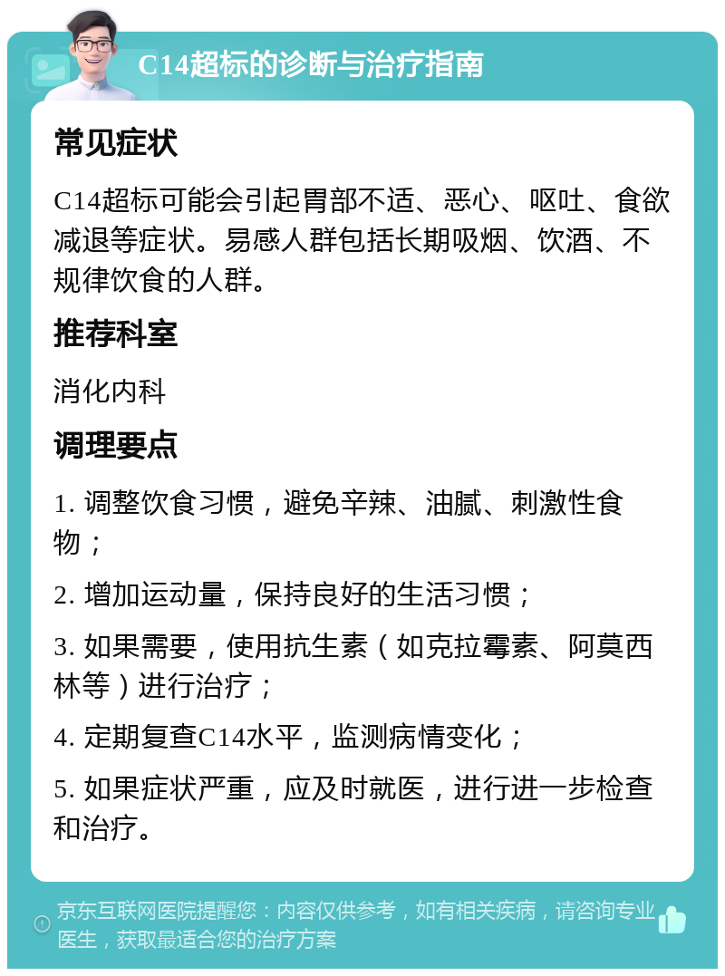 C14超标的诊断与治疗指南 常见症状 C14超标可能会引起胃部不适、恶心、呕吐、食欲减退等症状。易感人群包括长期吸烟、饮酒、不规律饮食的人群。 推荐科室 消化内科 调理要点 1. 调整饮食习惯，避免辛辣、油腻、刺激性食物； 2. 增加运动量，保持良好的生活习惯； 3. 如果需要，使用抗生素（如克拉霉素、阿莫西林等）进行治疗； 4. 定期复查C14水平，监测病情变化； 5. 如果症状严重，应及时就医，进行进一步检查和治疗。