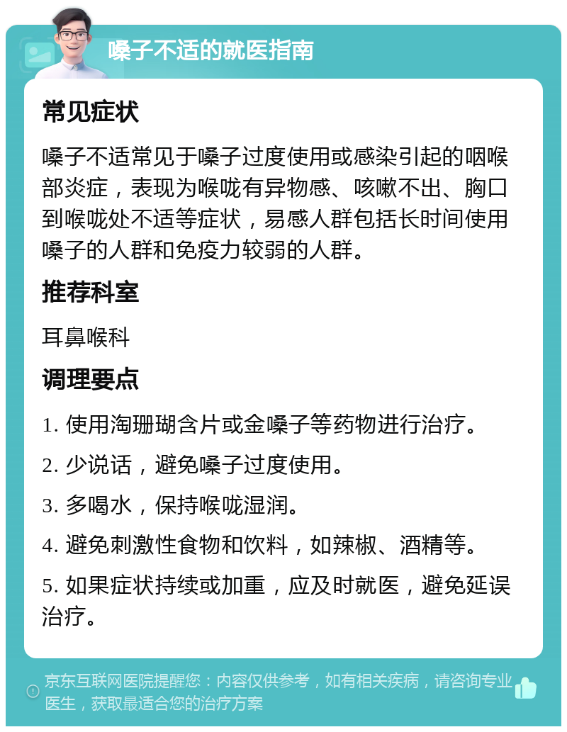 嗓子不适的就医指南 常见症状 嗓子不适常见于嗓子过度使用或感染引起的咽喉部炎症，表现为喉咙有异物感、咳嗽不出、胸口到喉咙处不适等症状，易感人群包括长时间使用嗓子的人群和免疫力较弱的人群。 推荐科室 耳鼻喉科 调理要点 1. 使用淘珊瑚含片或金嗓子等药物进行治疗。 2. 少说话，避免嗓子过度使用。 3. 多喝水，保持喉咙湿润。 4. 避免刺激性食物和饮料，如辣椒、酒精等。 5. 如果症状持续或加重，应及时就医，避免延误治疗。