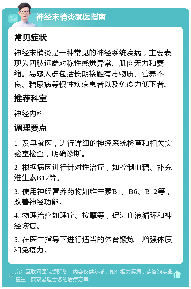 神经末梢炎就医指南 常见症状 神经末梢炎是一种常见的神经系统疾病，主要表现为四肢远端对称性感觉异常、肌肉无力和萎缩。易感人群包括长期接触有毒物质、营养不良、糖尿病等慢性疾病患者以及免疫力低下者。 推荐科室 神经内科 调理要点 1. 及早就医，进行详细的神经系统检查和相关实验室检查，明确诊断。 2. 根据病因进行针对性治疗，如控制血糖、补充维生素B12等。 3. 使用神经营养药物如维生素B1、B6、B12等，改善神经功能。 4. 物理治疗如理疗、按摩等，促进血液循环和神经恢复。 5. 在医生指导下进行适当的体育锻炼，增强体质和免疫力。