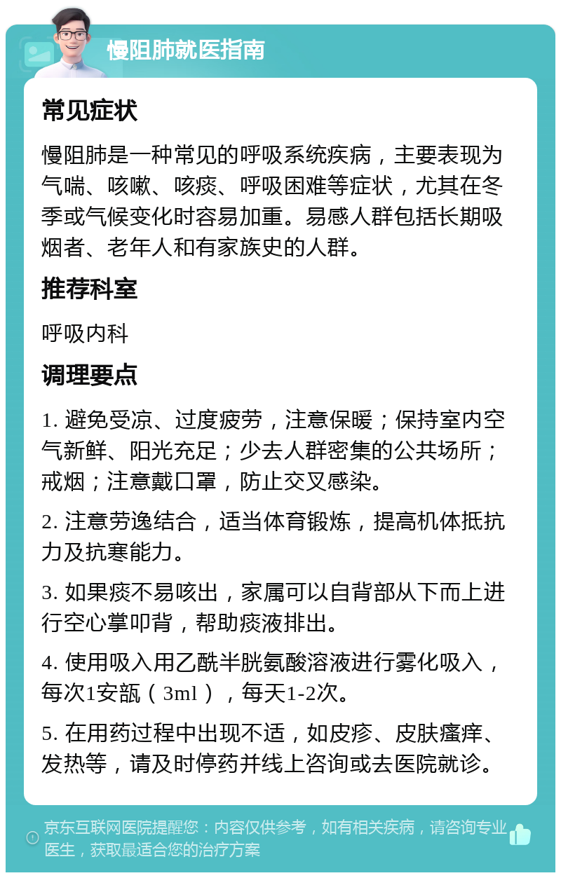 慢阻肺就医指南 常见症状 慢阻肺是一种常见的呼吸系统疾病，主要表现为气喘、咳嗽、咳痰、呼吸困难等症状，尤其在冬季或气候变化时容易加重。易感人群包括长期吸烟者、老年人和有家族史的人群。 推荐科室 呼吸内科 调理要点 1. 避免受凉、过度疲劳，注意保暖；保持室内空气新鲜、阳光充足；少去人群密集的公共场所；戒烟；注意戴口罩，防止交叉感染。 2. 注意劳逸结合，适当体育锻炼，提高机体抵抗力及抗寒能力。 3. 如果痰不易咳出，家属可以自背部从下而上进行空心掌叩背，帮助痰液排出。 4. 使用吸入用乙酰半胱氨酸溶液进行雾化吸入，每次1安瓿（3ml），每天1-2次。 5. 在用药过程中出现不适，如皮疹、皮肤瘙痒、发热等，请及时停药并线上咨询或去医院就诊。