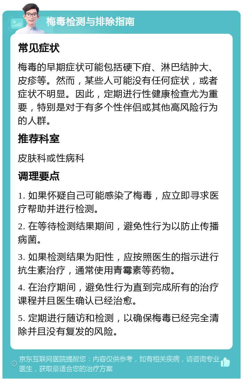 梅毒检测与排除指南 常见症状 梅毒的早期症状可能包括硬下疳、淋巴结肿大、皮疹等。然而，某些人可能没有任何症状，或者症状不明显。因此，定期进行性健康检查尤为重要，特别是对于有多个性伴侣或其他高风险行为的人群。 推荐科室 皮肤科或性病科 调理要点 1. 如果怀疑自己可能感染了梅毒，应立即寻求医疗帮助并进行检测。 2. 在等待检测结果期间，避免性行为以防止传播病菌。 3. 如果检测结果为阳性，应按照医生的指示进行抗生素治疗，通常使用青霉素等药物。 4. 在治疗期间，避免性行为直到完成所有的治疗课程并且医生确认已经治愈。 5. 定期进行随访和检测，以确保梅毒已经完全清除并且没有复发的风险。