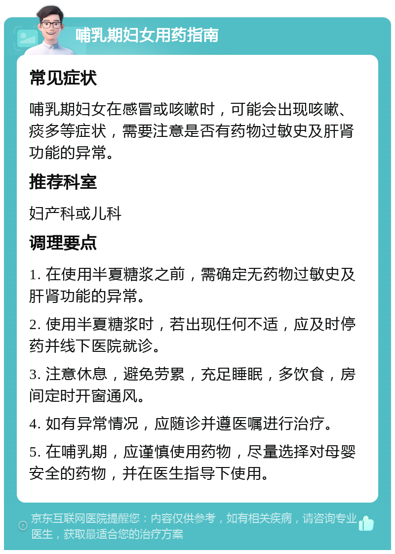 哺乳期妇女用药指南 常见症状 哺乳期妇女在感冒或咳嗽时，可能会出现咳嗽、痰多等症状，需要注意是否有药物过敏史及肝肾功能的异常。 推荐科室 妇产科或儿科 调理要点 1. 在使用半夏糖浆之前，需确定无药物过敏史及肝肾功能的异常。 2. 使用半夏糖浆时，若出现任何不适，应及时停药并线下医院就诊。 3. 注意休息，避免劳累，充足睡眠，多饮食，房间定时开窗通风。 4. 如有异常情况，应随诊并遵医嘱进行治疗。 5. 在哺乳期，应谨慎使用药物，尽量选择对母婴安全的药物，并在医生指导下使用。