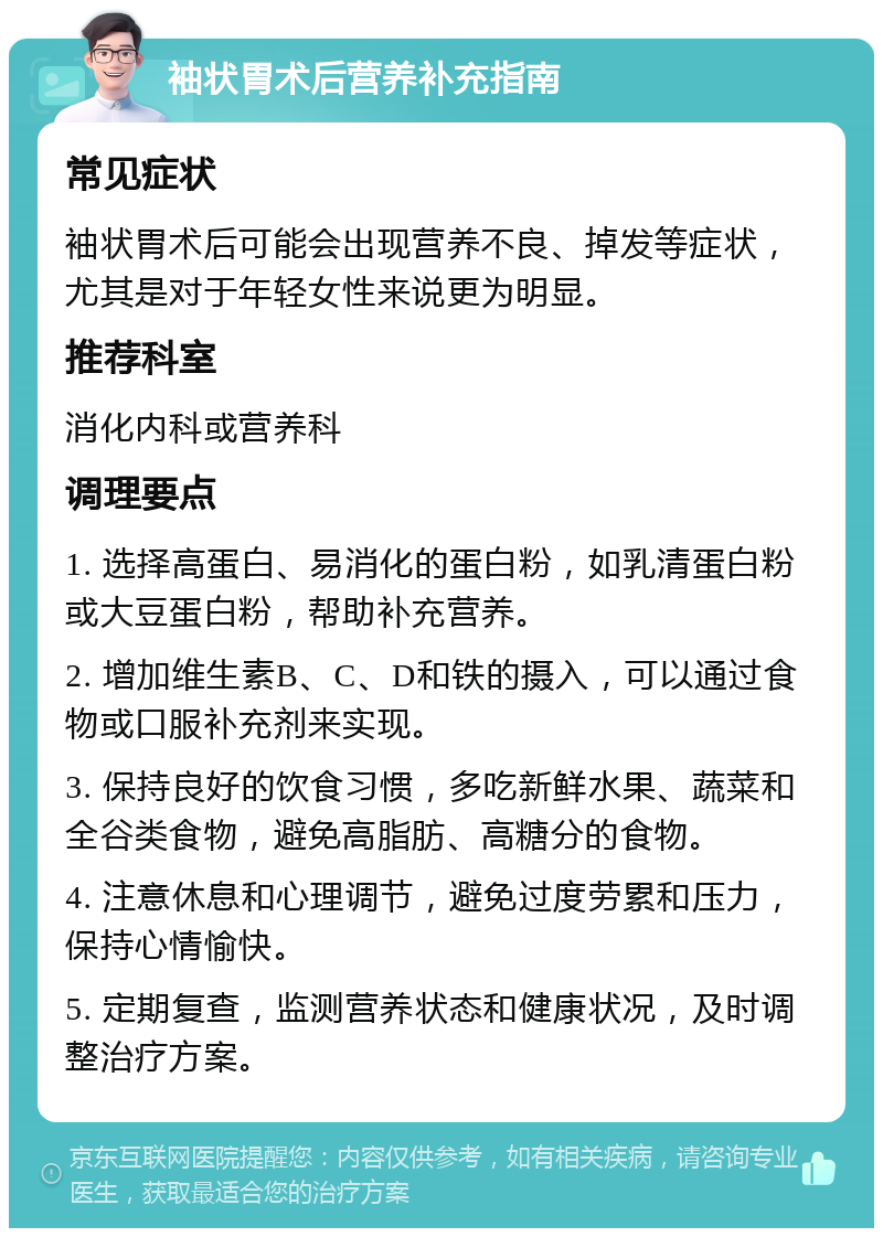 袖状胃术后营养补充指南 常见症状 袖状胃术后可能会出现营养不良、掉发等症状，尤其是对于年轻女性来说更为明显。 推荐科室 消化内科或营养科 调理要点 1. 选择高蛋白、易消化的蛋白粉，如乳清蛋白粉或大豆蛋白粉，帮助补充营养。 2. 增加维生素B、C、D和铁的摄入，可以通过食物或口服补充剂来实现。 3. 保持良好的饮食习惯，多吃新鲜水果、蔬菜和全谷类食物，避免高脂肪、高糖分的食物。 4. 注意休息和心理调节，避免过度劳累和压力，保持心情愉快。 5. 定期复查，监测营养状态和健康状况，及时调整治疗方案。