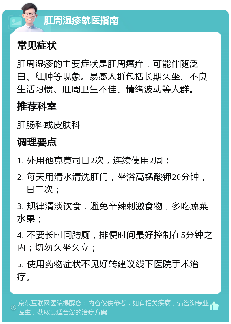 肛周湿疹就医指南 常见症状 肛周湿疹的主要症状是肛周瘙痒，可能伴随泛白、红肿等现象。易感人群包括长期久坐、不良生活习惯、肛周卫生不佳、情绪波动等人群。 推荐科室 肛肠科或皮肤科 调理要点 1. 外用他克莫司日2次，连续使用2周； 2. 每天用清水清洗肛门，坐浴高锰酸钾20分钟，一日二次； 3. 规律清淡饮食，避免辛辣刺激食物，多吃蔬菜水果； 4. 不要长时间蹲厕，排便时间最好控制在5分钟之内；切勿久坐久立； 5. 使用药物症状不见好转建议线下医院手术治疗。