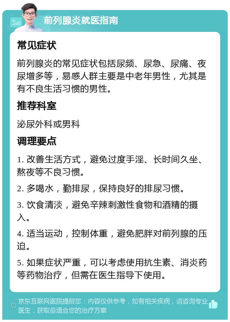 前列腺炎就医指南 常见症状 前列腺炎的常见症状包括尿频、尿急、尿痛、夜尿增多等，易感人群主要是中老年男性，尤其是有不良生活习惯的男性。 推荐科室 泌尿外科或男科 调理要点 1. 改善生活方式，避免过度手淫、长时间久坐、熬夜等不良习惯。 2. 多喝水，勤排尿，保持良好的排尿习惯。 3. 饮食清淡，避免辛辣刺激性食物和酒精的摄入。 4. 适当运动，控制体重，避免肥胖对前列腺的压迫。 5. 如果症状严重，可以考虑使用抗生素、消炎药等药物治疗，但需在医生指导下使用。