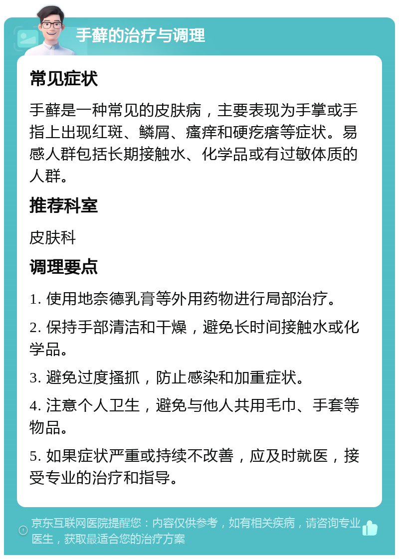 手藓的治疗与调理 常见症状 手藓是一种常见的皮肤病，主要表现为手掌或手指上出现红斑、鳞屑、瘙痒和硬疙瘩等症状。易感人群包括长期接触水、化学品或有过敏体质的人群。 推荐科室 皮肤科 调理要点 1. 使用地奈德乳膏等外用药物进行局部治疗。 2. 保持手部清洁和干燥，避免长时间接触水或化学品。 3. 避免过度搔抓，防止感染和加重症状。 4. 注意个人卫生，避免与他人共用毛巾、手套等物品。 5. 如果症状严重或持续不改善，应及时就医，接受专业的治疗和指导。