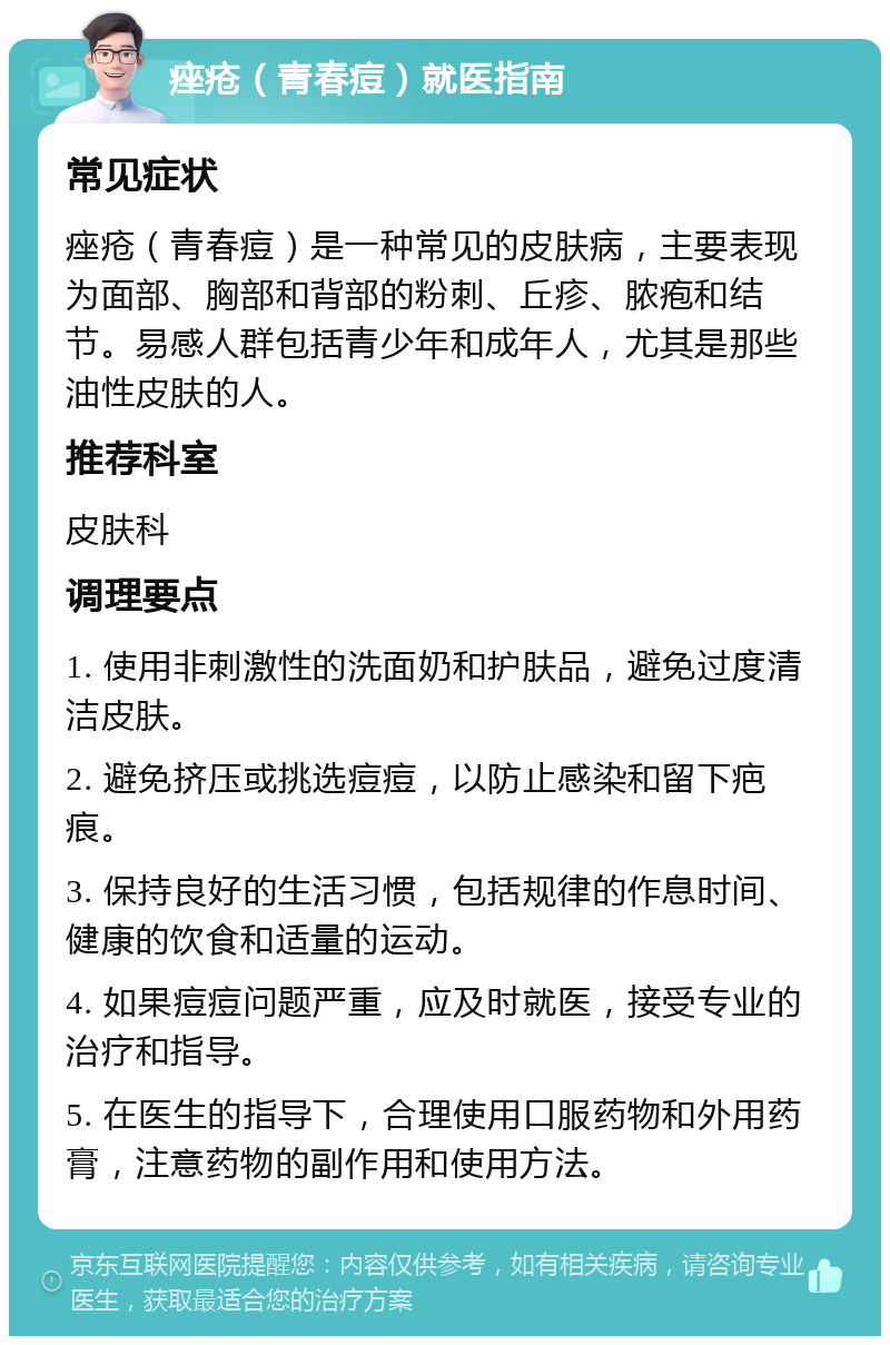 痤疮（青春痘）就医指南 常见症状 痤疮（青春痘）是一种常见的皮肤病，主要表现为面部、胸部和背部的粉刺、丘疹、脓疱和结节。易感人群包括青少年和成年人，尤其是那些油性皮肤的人。 推荐科室 皮肤科 调理要点 1. 使用非刺激性的洗面奶和护肤品，避免过度清洁皮肤。 2. 避免挤压或挑选痘痘，以防止感染和留下疤痕。 3. 保持良好的生活习惯，包括规律的作息时间、健康的饮食和适量的运动。 4. 如果痘痘问题严重，应及时就医，接受专业的治疗和指导。 5. 在医生的指导下，合理使用口服药物和外用药膏，注意药物的副作用和使用方法。