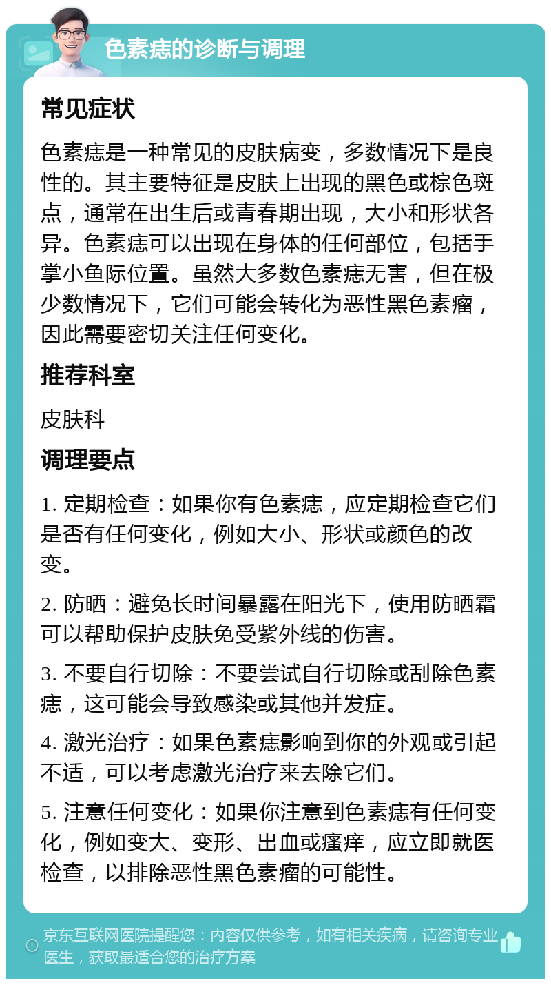 色素痣的诊断与调理 常见症状 色素痣是一种常见的皮肤病变，多数情况下是良性的。其主要特征是皮肤上出现的黑色或棕色斑点，通常在出生后或青春期出现，大小和形状各异。色素痣可以出现在身体的任何部位，包括手掌小鱼际位置。虽然大多数色素痣无害，但在极少数情况下，它们可能会转化为恶性黑色素瘤，因此需要密切关注任何变化。 推荐科室 皮肤科 调理要点 1. 定期检查：如果你有色素痣，应定期检查它们是否有任何变化，例如大小、形状或颜色的改变。 2. 防晒：避免长时间暴露在阳光下，使用防晒霜可以帮助保护皮肤免受紫外线的伤害。 3. 不要自行切除：不要尝试自行切除或刮除色素痣，这可能会导致感染或其他并发症。 4. 激光治疗：如果色素痣影响到你的外观或引起不适，可以考虑激光治疗来去除它们。 5. 注意任何变化：如果你注意到色素痣有任何变化，例如变大、变形、出血或瘙痒，应立即就医检查，以排除恶性黑色素瘤的可能性。