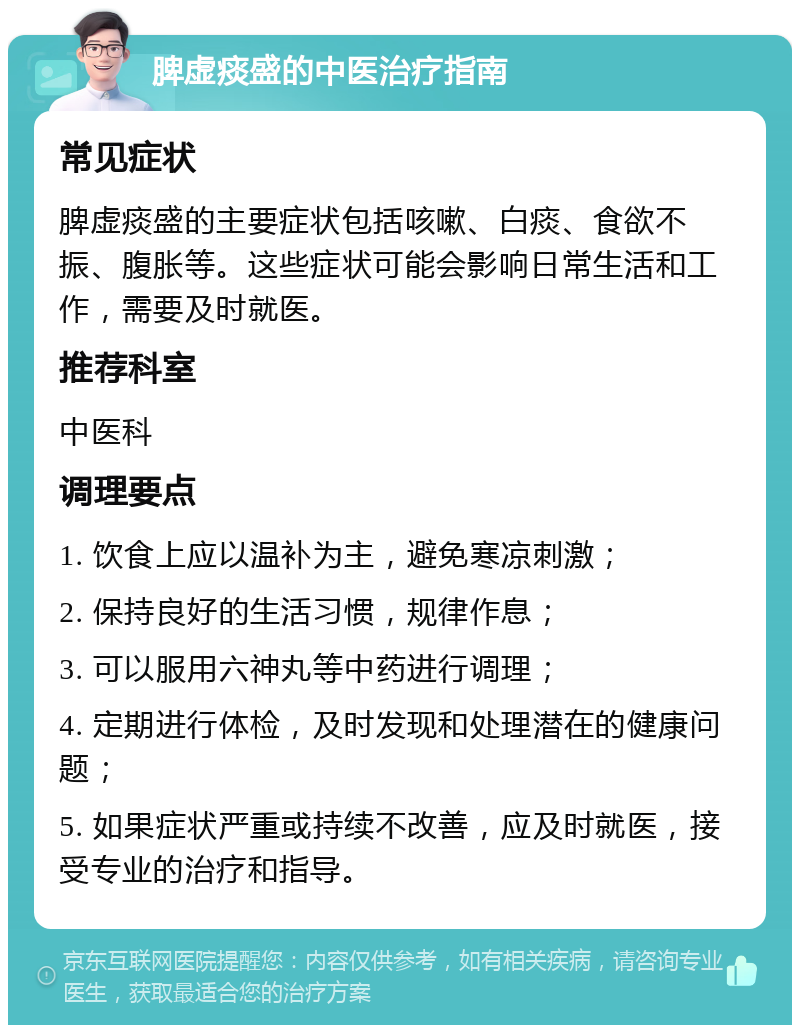 脾虚痰盛的中医治疗指南 常见症状 脾虚痰盛的主要症状包括咳嗽、白痰、食欲不振、腹胀等。这些症状可能会影响日常生活和工作，需要及时就医。 推荐科室 中医科 调理要点 1. 饮食上应以温补为主，避免寒凉刺激； 2. 保持良好的生活习惯，规律作息； 3. 可以服用六神丸等中药进行调理； 4. 定期进行体检，及时发现和处理潜在的健康问题； 5. 如果症状严重或持续不改善，应及时就医，接受专业的治疗和指导。