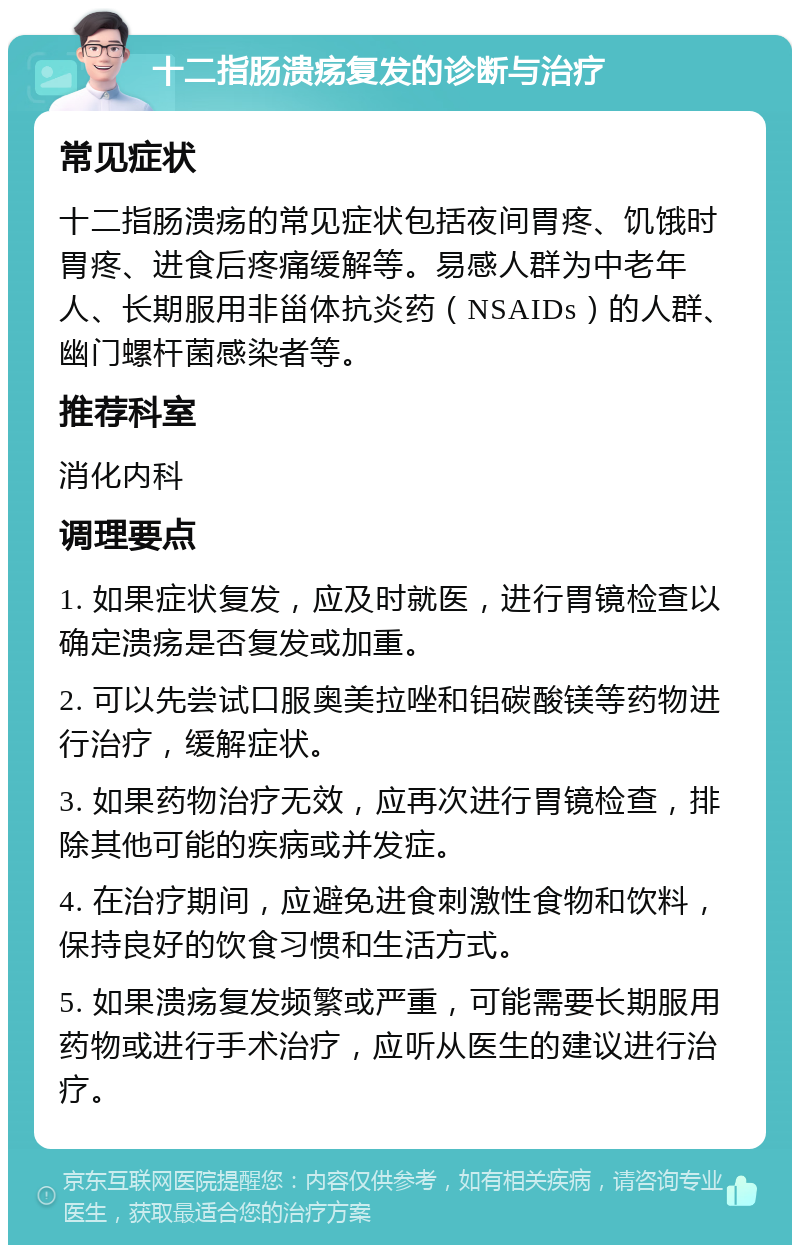 十二指肠溃疡复发的诊断与治疗 常见症状 十二指肠溃疡的常见症状包括夜间胃疼、饥饿时胃疼、进食后疼痛缓解等。易感人群为中老年人、长期服用非甾体抗炎药（NSAIDs）的人群、幽门螺杆菌感染者等。 推荐科室 消化内科 调理要点 1. 如果症状复发，应及时就医，进行胃镜检查以确定溃疡是否复发或加重。 2. 可以先尝试口服奥美拉唑和铝碳酸镁等药物进行治疗，缓解症状。 3. 如果药物治疗无效，应再次进行胃镜检查，排除其他可能的疾病或并发症。 4. 在治疗期间，应避免进食刺激性食物和饮料，保持良好的饮食习惯和生活方式。 5. 如果溃疡复发频繁或严重，可能需要长期服用药物或进行手术治疗，应听从医生的建议进行治疗。