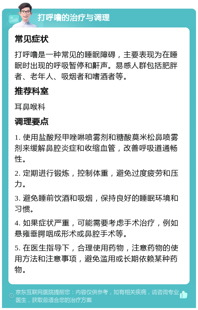 打呼噜的治疗与调理 常见症状 打呼噜是一种常见的睡眠障碍，主要表现为在睡眠时出现的呼吸暂停和鼾声。易感人群包括肥胖者、老年人、吸烟者和嗜酒者等。 推荐科室 耳鼻喉科 调理要点 1. 使用盐酸羟甲唑啉喷雾剂和糖酸莫米松鼻喷雾剂来缓解鼻腔炎症和收缩血管，改善呼吸道通畅性。 2. 定期进行锻炼，控制体重，避免过度疲劳和压力。 3. 避免睡前饮酒和吸烟，保持良好的睡眠环境和习惯。 4. 如果症状严重，可能需要考虑手术治疗，例如悬雍垂腭咽成形术或鼻腔手术等。 5. 在医生指导下，合理使用药物，注意药物的使用方法和注意事项，避免滥用或长期依赖某种药物。