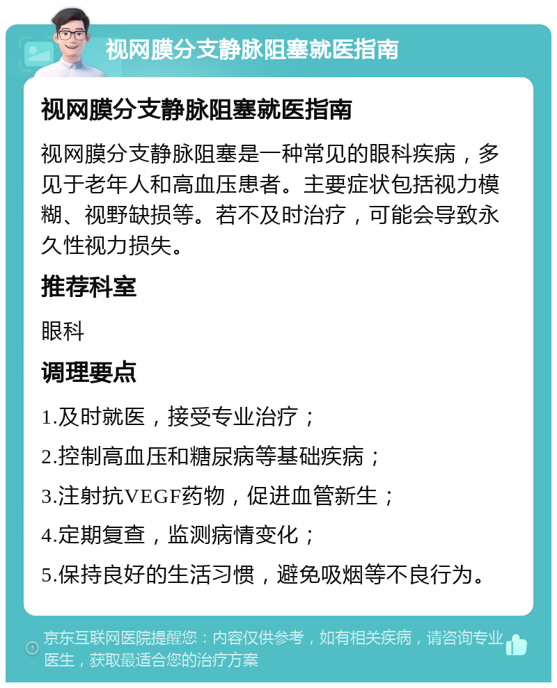 视网膜分支静脉阻塞就医指南 视网膜分支静脉阻塞就医指南 视网膜分支静脉阻塞是一种常见的眼科疾病，多见于老年人和高血压患者。主要症状包括视力模糊、视野缺损等。若不及时治疗，可能会导致永久性视力损失。 推荐科室 眼科 调理要点 1.及时就医，接受专业治疗； 2.控制高血压和糖尿病等基础疾病； 3.注射抗VEGF药物，促进血管新生； 4.定期复查，监测病情变化； 5.保持良好的生活习惯，避免吸烟等不良行为。