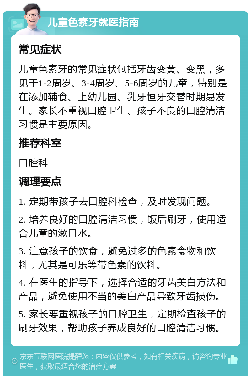 儿童色素牙就医指南 常见症状 儿童色素牙的常见症状包括牙齿变黄、变黑，多见于1-2周岁、3-4周岁、5-6周岁的儿童，特别是在添加辅食、上幼儿园、乳牙恒牙交替时期易发生。家长不重视口腔卫生、孩子不良的口腔清洁习惯是主要原因。 推荐科室 口腔科 调理要点 1. 定期带孩子去口腔科检查，及时发现问题。 2. 培养良好的口腔清洁习惯，饭后刷牙，使用适合儿童的漱口水。 3. 注意孩子的饮食，避免过多的色素食物和饮料，尤其是可乐等带色素的饮料。 4. 在医生的指导下，选择合适的牙齿美白方法和产品，避免使用不当的美白产品导致牙齿损伤。 5. 家长要重视孩子的口腔卫生，定期检查孩子的刷牙效果，帮助孩子养成良好的口腔清洁习惯。