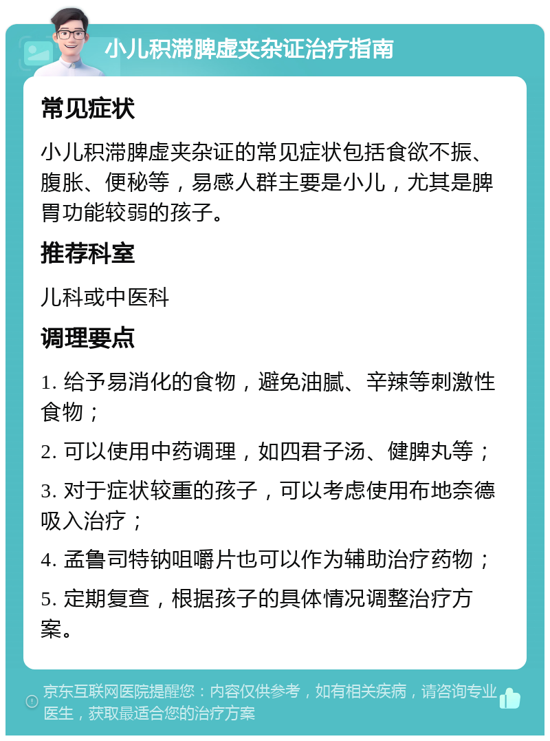 小儿积滞脾虚夹杂证治疗指南 常见症状 小儿积滞脾虚夹杂证的常见症状包括食欲不振、腹胀、便秘等，易感人群主要是小儿，尤其是脾胃功能较弱的孩子。 推荐科室 儿科或中医科 调理要点 1. 给予易消化的食物，避免油腻、辛辣等刺激性食物； 2. 可以使用中药调理，如四君子汤、健脾丸等； 3. 对于症状较重的孩子，可以考虑使用布地奈德吸入治疗； 4. 孟鲁司特钠咀嚼片也可以作为辅助治疗药物； 5. 定期复查，根据孩子的具体情况调整治疗方案。