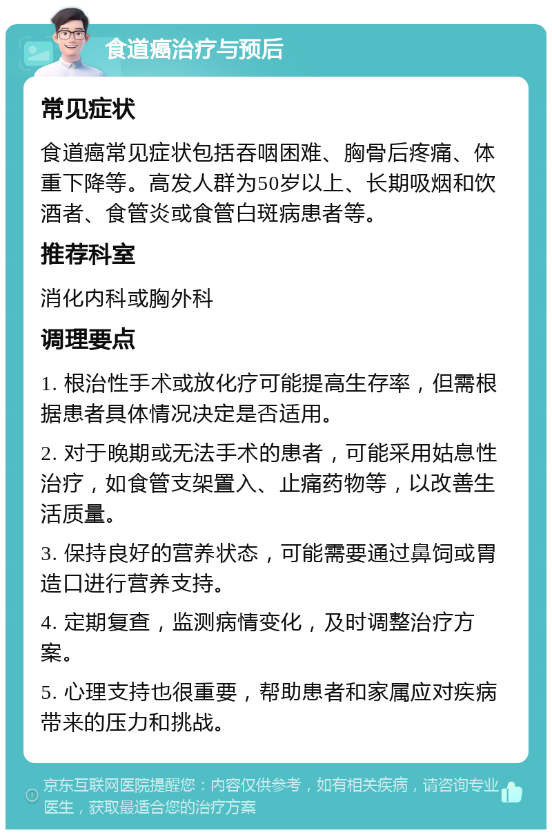 食道癌治疗与预后 常见症状 食道癌常见症状包括吞咽困难、胸骨后疼痛、体重下降等。高发人群为50岁以上、长期吸烟和饮酒者、食管炎或食管白斑病患者等。 推荐科室 消化内科或胸外科 调理要点 1. 根治性手术或放化疗可能提高生存率，但需根据患者具体情况决定是否适用。 2. 对于晚期或无法手术的患者，可能采用姑息性治疗，如食管支架置入、止痛药物等，以改善生活质量。 3. 保持良好的营养状态，可能需要通过鼻饲或胃造口进行营养支持。 4. 定期复查，监测病情变化，及时调整治疗方案。 5. 心理支持也很重要，帮助患者和家属应对疾病带来的压力和挑战。