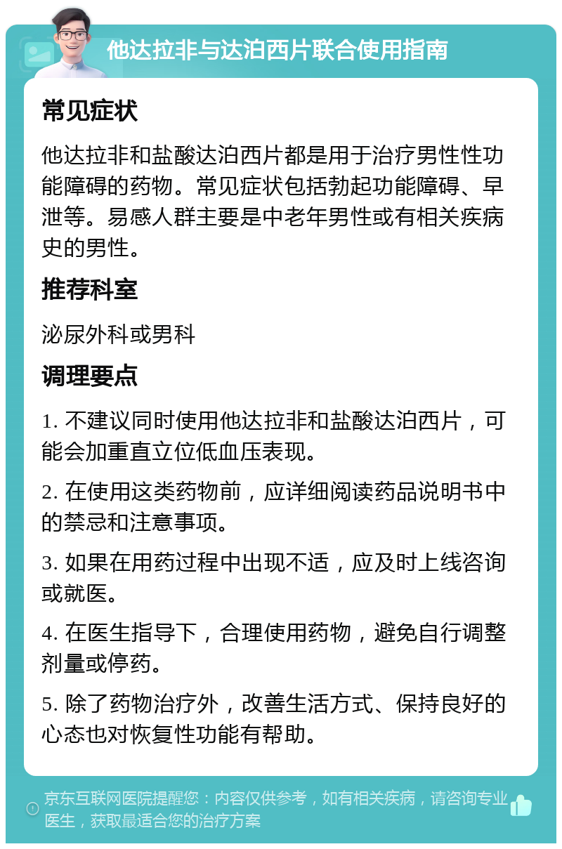 他达拉非与达泊西片联合使用指南 常见症状 他达拉非和盐酸达泊西片都是用于治疗男性性功能障碍的药物。常见症状包括勃起功能障碍、早泄等。易感人群主要是中老年男性或有相关疾病史的男性。 推荐科室 泌尿外科或男科 调理要点 1. 不建议同时使用他达拉非和盐酸达泊西片，可能会加重直立位低血压表现。 2. 在使用这类药物前，应详细阅读药品说明书中的禁忌和注意事项。 3. 如果在用药过程中出现不适，应及时上线咨询或就医。 4. 在医生指导下，合理使用药物，避免自行调整剂量或停药。 5. 除了药物治疗外，改善生活方式、保持良好的心态也对恢复性功能有帮助。