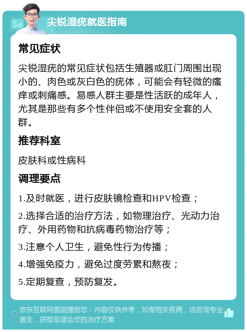 尖锐湿疣就医指南 常见症状 尖锐湿疣的常见症状包括生殖器或肛门周围出现小的、肉色或灰白色的疣体，可能会有轻微的瘙痒或刺痛感。易感人群主要是性活跃的成年人，尤其是那些有多个性伴侣或不使用安全套的人群。 推荐科室 皮肤科或性病科 调理要点 1.及时就医，进行皮肤镜检查和HPV检查； 2.选择合适的治疗方法，如物理治疗、光动力治疗、外用药物和抗病毒药物治疗等； 3.注意个人卫生，避免性行为传播； 4.增强免疫力，避免过度劳累和熬夜； 5.定期复查，预防复发。