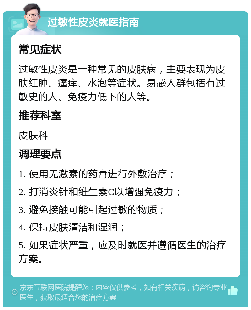 过敏性皮炎就医指南 常见症状 过敏性皮炎是一种常见的皮肤病，主要表现为皮肤红肿、瘙痒、水泡等症状。易感人群包括有过敏史的人、免疫力低下的人等。 推荐科室 皮肤科 调理要点 1. 使用无激素的药膏进行外敷治疗； 2. 打消炎针和维生素C以增强免疫力； 3. 避免接触可能引起过敏的物质； 4. 保持皮肤清洁和湿润； 5. 如果症状严重，应及时就医并遵循医生的治疗方案。