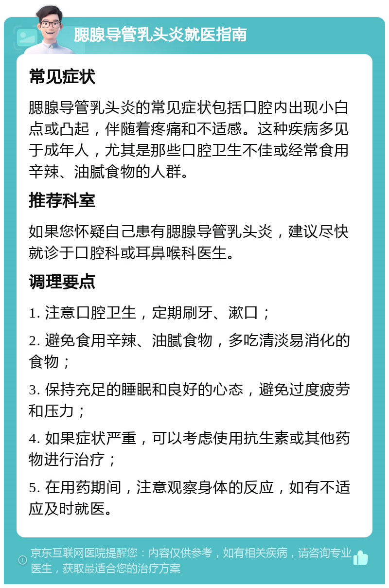 腮腺导管乳头炎就医指南 常见症状 腮腺导管乳头炎的常见症状包括口腔内出现小白点或凸起，伴随着疼痛和不适感。这种疾病多见于成年人，尤其是那些口腔卫生不佳或经常食用辛辣、油腻食物的人群。 推荐科室 如果您怀疑自己患有腮腺导管乳头炎，建议尽快就诊于口腔科或耳鼻喉科医生。 调理要点 1. 注意口腔卫生，定期刷牙、漱口； 2. 避免食用辛辣、油腻食物，多吃清淡易消化的食物； 3. 保持充足的睡眠和良好的心态，避免过度疲劳和压力； 4. 如果症状严重，可以考虑使用抗生素或其他药物进行治疗； 5. 在用药期间，注意观察身体的反应，如有不适应及时就医。