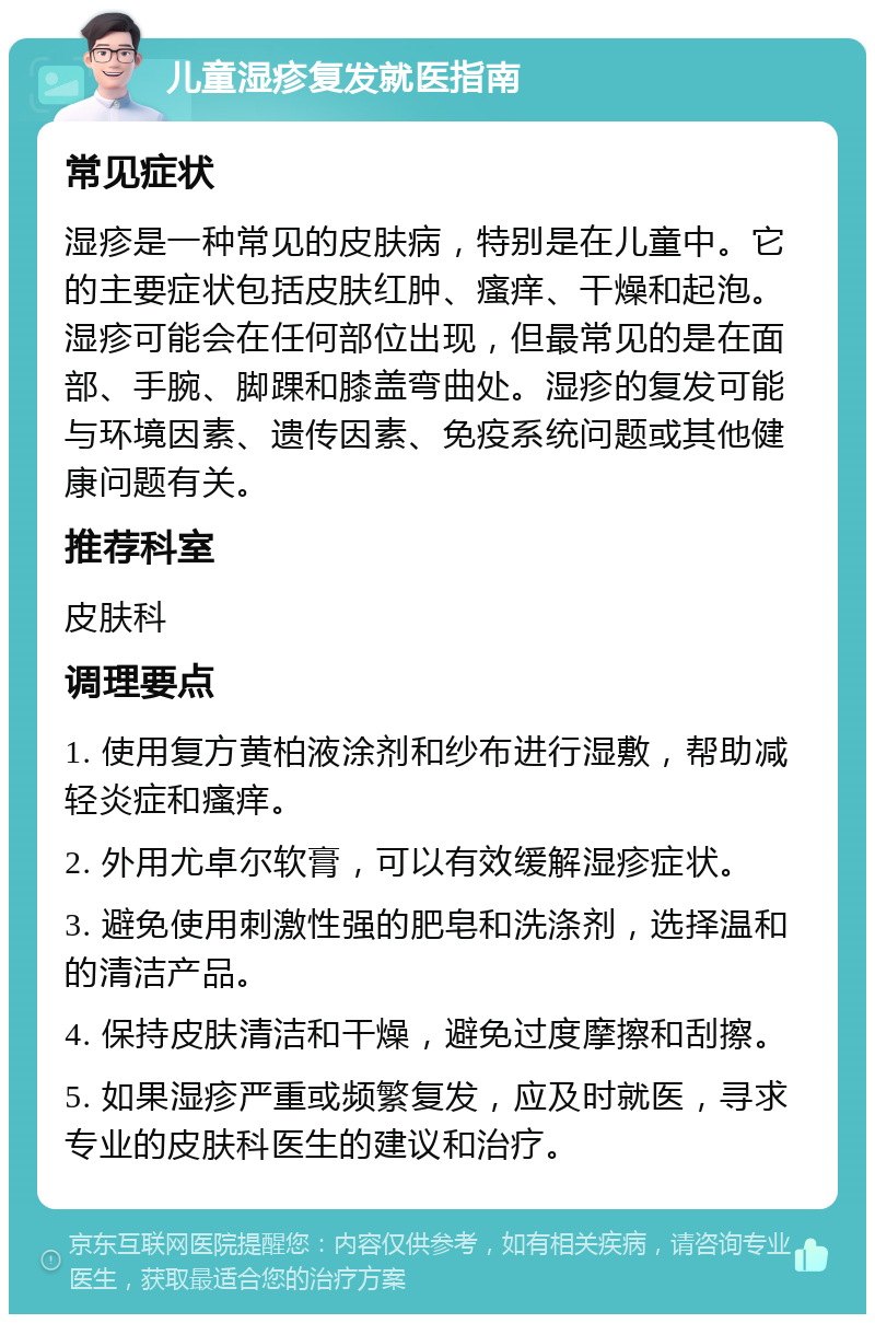 儿童湿疹复发就医指南 常见症状 湿疹是一种常见的皮肤病，特别是在儿童中。它的主要症状包括皮肤红肿、瘙痒、干燥和起泡。湿疹可能会在任何部位出现，但最常见的是在面部、手腕、脚踝和膝盖弯曲处。湿疹的复发可能与环境因素、遗传因素、免疫系统问题或其他健康问题有关。 推荐科室 皮肤科 调理要点 1. 使用复方黄柏液涂剂和纱布进行湿敷，帮助减轻炎症和瘙痒。 2. 外用尤卓尔软膏，可以有效缓解湿疹症状。 3. 避免使用刺激性强的肥皂和洗涤剂，选择温和的清洁产品。 4. 保持皮肤清洁和干燥，避免过度摩擦和刮擦。 5. 如果湿疹严重或频繁复发，应及时就医，寻求专业的皮肤科医生的建议和治疗。