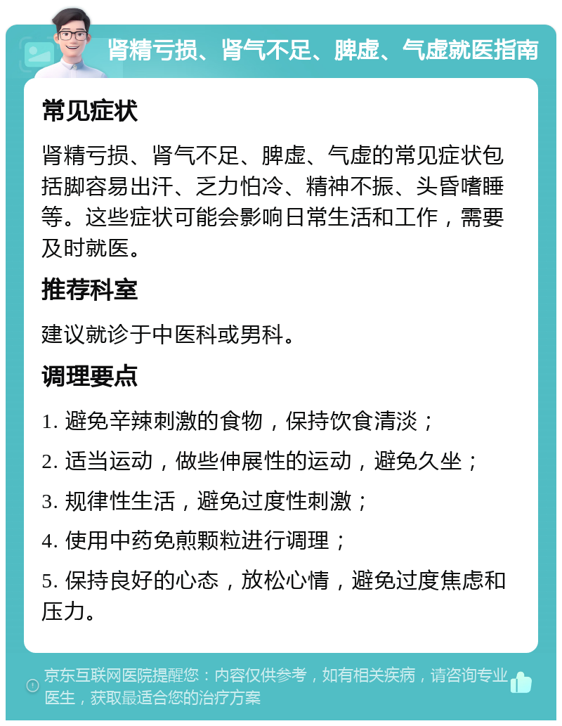 肾精亏损、肾气不足、脾虚、气虚就医指南 常见症状 肾精亏损、肾气不足、脾虚、气虚的常见症状包括脚容易出汗、乏力怕冷、精神不振、头昏嗜睡等。这些症状可能会影响日常生活和工作，需要及时就医。 推荐科室 建议就诊于中医科或男科。 调理要点 1. 避免辛辣刺激的食物，保持饮食清淡； 2. 适当运动，做些伸展性的运动，避免久坐； 3. 规律性生活，避免过度性刺激； 4. 使用中药免煎颗粒进行调理； 5. 保持良好的心态，放松心情，避免过度焦虑和压力。