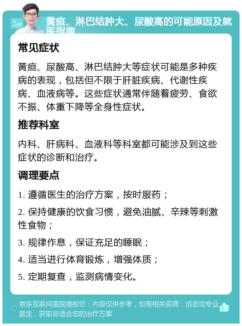 黄疸、淋巴结肿大、尿酸高的可能原因及就医指南 常见症状 黄疸、尿酸高、淋巴结肿大等症状可能是多种疾病的表现，包括但不限于肝脏疾病、代谢性疾病、血液病等。这些症状通常伴随着疲劳、食欲不振、体重下降等全身性症状。 推荐科室 内科、肝病科、血液科等科室都可能涉及到这些症状的诊断和治疗。 调理要点 1. 遵循医生的治疗方案，按时服药； 2. 保持健康的饮食习惯，避免油腻、辛辣等刺激性食物； 3. 规律作息，保证充足的睡眠； 4. 适当进行体育锻炼，增强体质； 5. 定期复查，监测病情变化。