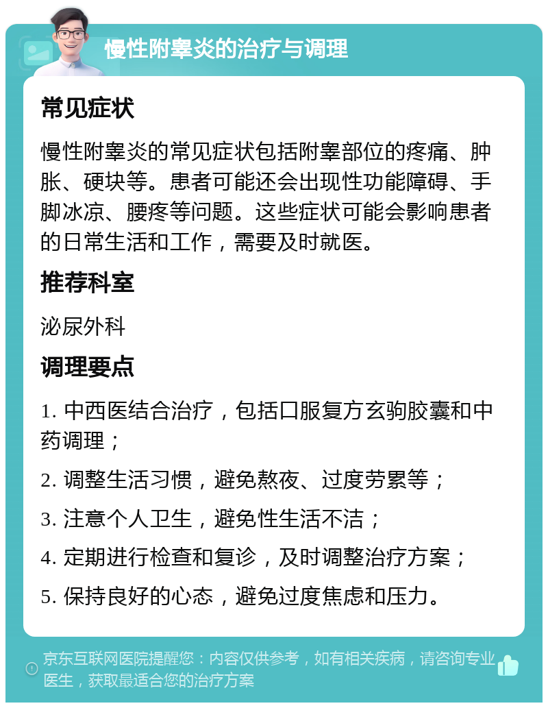 慢性附睾炎的治疗与调理 常见症状 慢性附睾炎的常见症状包括附睾部位的疼痛、肿胀、硬块等。患者可能还会出现性功能障碍、手脚冰凉、腰疼等问题。这些症状可能会影响患者的日常生活和工作，需要及时就医。 推荐科室 泌尿外科 调理要点 1. 中西医结合治疗，包括口服复方玄驹胶囊和中药调理； 2. 调整生活习惯，避免熬夜、过度劳累等； 3. 注意个人卫生，避免性生活不洁； 4. 定期进行检查和复诊，及时调整治疗方案； 5. 保持良好的心态，避免过度焦虑和压力。