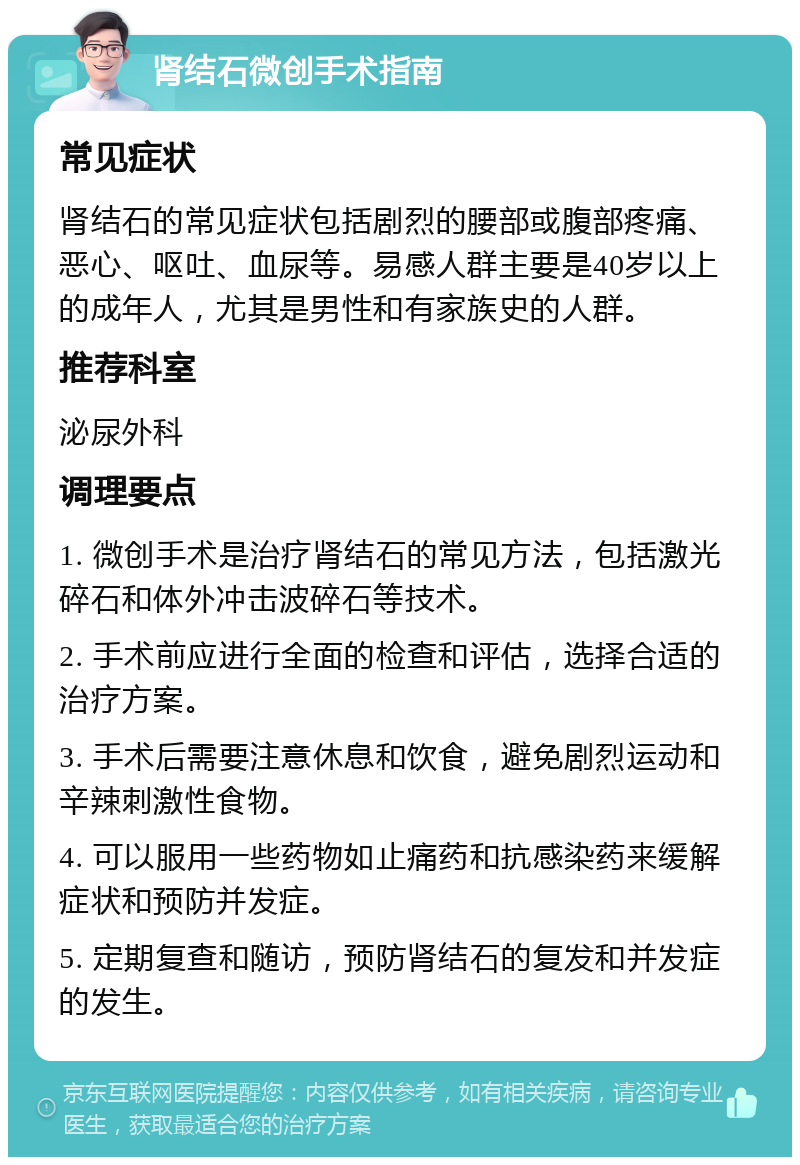 肾结石微创手术指南 常见症状 肾结石的常见症状包括剧烈的腰部或腹部疼痛、恶心、呕吐、血尿等。易感人群主要是40岁以上的成年人，尤其是男性和有家族史的人群。 推荐科室 泌尿外科 调理要点 1. 微创手术是治疗肾结石的常见方法，包括激光碎石和体外冲击波碎石等技术。 2. 手术前应进行全面的检查和评估，选择合适的治疗方案。 3. 手术后需要注意休息和饮食，避免剧烈运动和辛辣刺激性食物。 4. 可以服用一些药物如止痛药和抗感染药来缓解症状和预防并发症。 5. 定期复查和随访，预防肾结石的复发和并发症的发生。