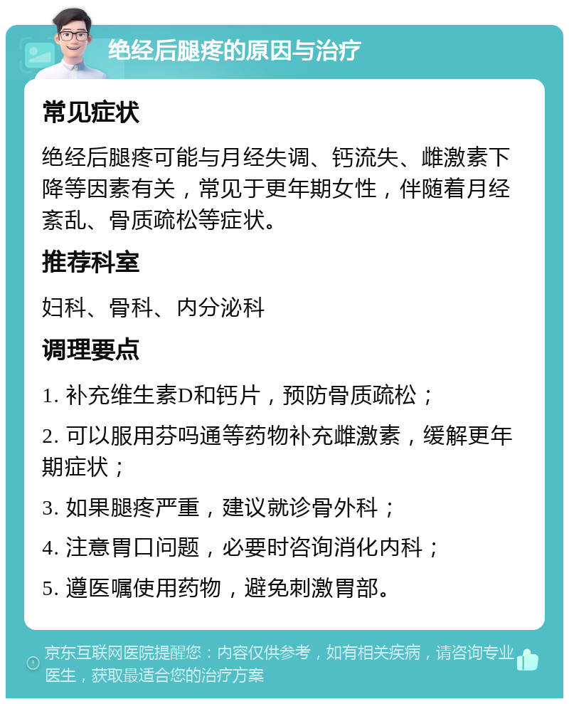 绝经后腿疼的原因与治疗 常见症状 绝经后腿疼可能与月经失调、钙流失、雌激素下降等因素有关，常见于更年期女性，伴随着月经紊乱、骨质疏松等症状。 推荐科室 妇科、骨科、内分泌科 调理要点 1. 补充维生素D和钙片，预防骨质疏松； 2. 可以服用芬吗通等药物补充雌激素，缓解更年期症状； 3. 如果腿疼严重，建议就诊骨外科； 4. 注意胃口问题，必要时咨询消化内科； 5. 遵医嘱使用药物，避免刺激胃部。