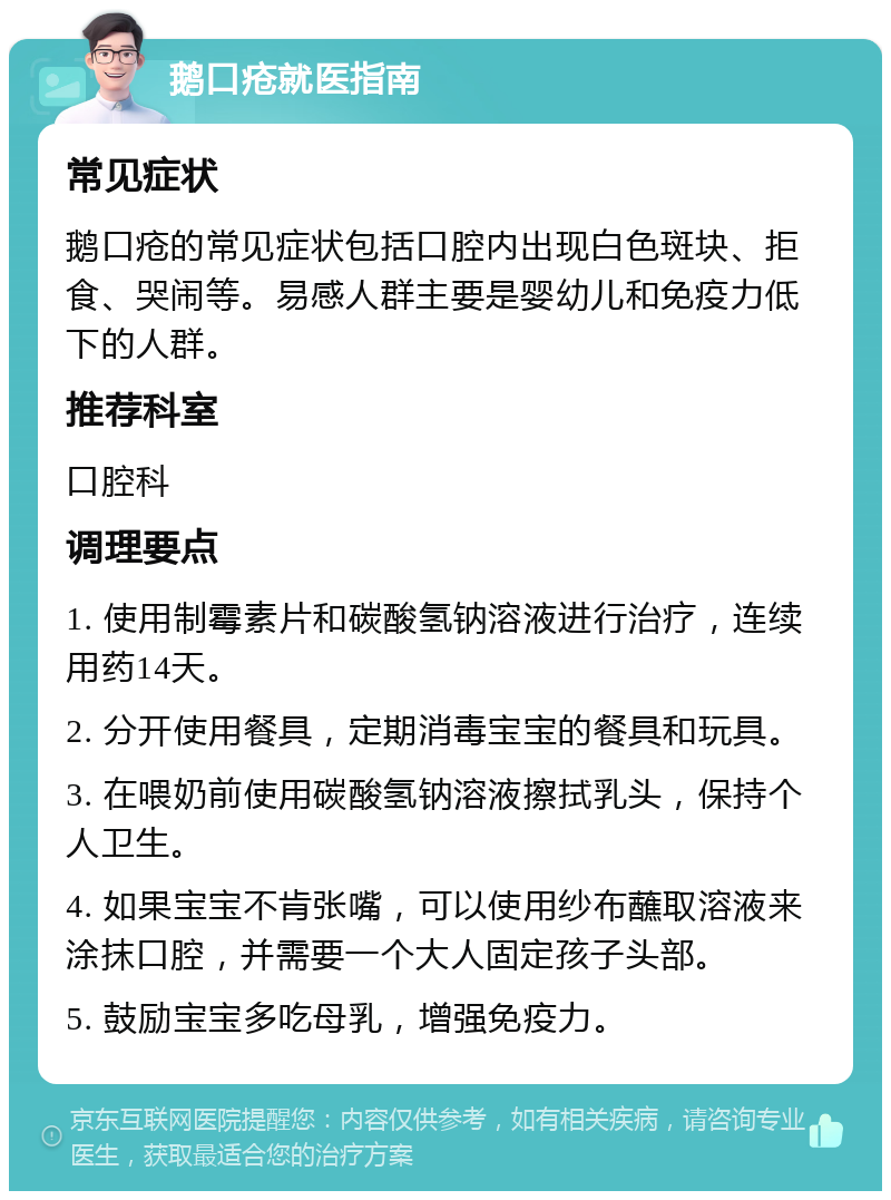 鹅口疮就医指南 常见症状 鹅口疮的常见症状包括口腔内出现白色斑块、拒食、哭闹等。易感人群主要是婴幼儿和免疫力低下的人群。 推荐科室 口腔科 调理要点 1. 使用制霉素片和碳酸氢钠溶液进行治疗，连续用药14天。 2. 分开使用餐具，定期消毒宝宝的餐具和玩具。 3. 在喂奶前使用碳酸氢钠溶液擦拭乳头，保持个人卫生。 4. 如果宝宝不肯张嘴，可以使用纱布蘸取溶液来涂抹口腔，并需要一个大人固定孩子头部。 5. 鼓励宝宝多吃母乳，增强免疫力。