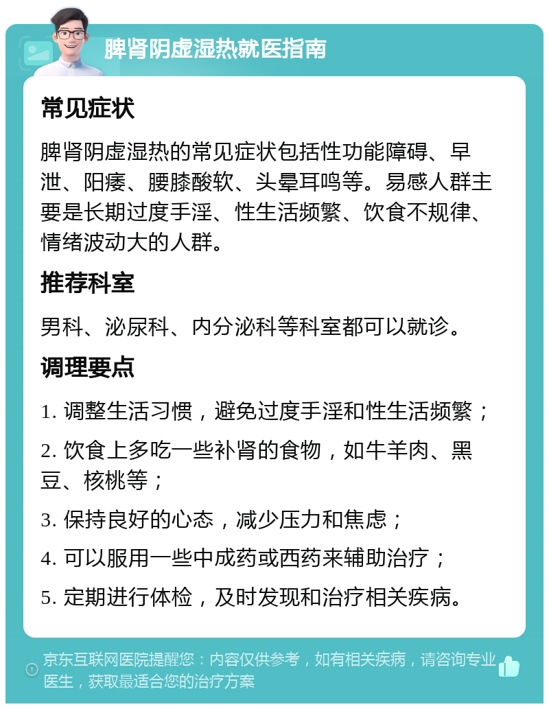 脾肾阴虚湿热就医指南 常见症状 脾肾阴虚湿热的常见症状包括性功能障碍、早泄、阳痿、腰膝酸软、头晕耳鸣等。易感人群主要是长期过度手淫、性生活频繁、饮食不规律、情绪波动大的人群。 推荐科室 男科、泌尿科、内分泌科等科室都可以就诊。 调理要点 1. 调整生活习惯，避免过度手淫和性生活频繁； 2. 饮食上多吃一些补肾的食物，如牛羊肉、黑豆、核桃等； 3. 保持良好的心态，减少压力和焦虑； 4. 可以服用一些中成药或西药来辅助治疗； 5. 定期进行体检，及时发现和治疗相关疾病。