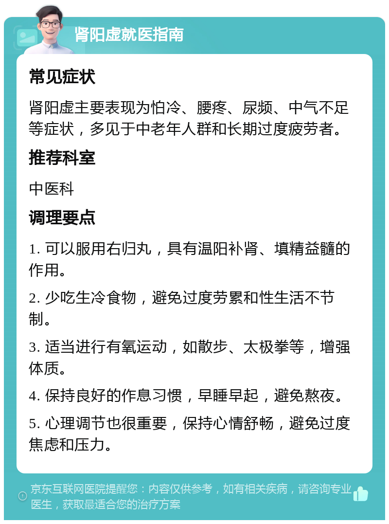 肾阳虚就医指南 常见症状 肾阳虚主要表现为怕冷、腰疼、尿频、中气不足等症状，多见于中老年人群和长期过度疲劳者。 推荐科室 中医科 调理要点 1. 可以服用右归丸，具有温阳补肾、填精益髓的作用。 2. 少吃生冷食物，避免过度劳累和性生活不节制。 3. 适当进行有氧运动，如散步、太极拳等，增强体质。 4. 保持良好的作息习惯，早睡早起，避免熬夜。 5. 心理调节也很重要，保持心情舒畅，避免过度焦虑和压力。