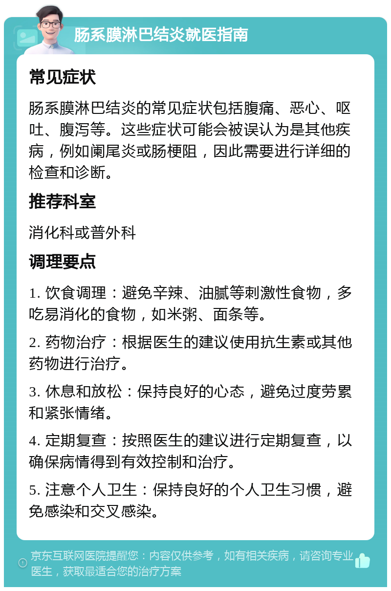 肠系膜淋巴结炎就医指南 常见症状 肠系膜淋巴结炎的常见症状包括腹痛、恶心、呕吐、腹泻等。这些症状可能会被误认为是其他疾病，例如阑尾炎或肠梗阻，因此需要进行详细的检查和诊断。 推荐科室 消化科或普外科 调理要点 1. 饮食调理：避免辛辣、油腻等刺激性食物，多吃易消化的食物，如米粥、面条等。 2. 药物治疗：根据医生的建议使用抗生素或其他药物进行治疗。 3. 休息和放松：保持良好的心态，避免过度劳累和紧张情绪。 4. 定期复查：按照医生的建议进行定期复查，以确保病情得到有效控制和治疗。 5. 注意个人卫生：保持良好的个人卫生习惯，避免感染和交叉感染。