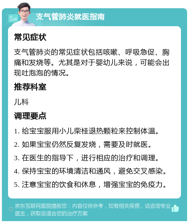 支气管肺炎就医指南 常见症状 支气管肺炎的常见症状包括咳嗽、呼吸急促、胸痛和发烧等。尤其是对于婴幼儿来说，可能会出现吐泡泡的情况。 推荐科室 儿科 调理要点 1. 给宝宝服用小儿柴桂退热颗粒来控制体温。 2. 如果宝宝仍然反复发烧，需要及时就医。 3. 在医生的指导下，进行相应的治疗和调理。 4. 保持宝宝的环境清洁和通风，避免交叉感染。 5. 注意宝宝的饮食和休息，增强宝宝的免疫力。