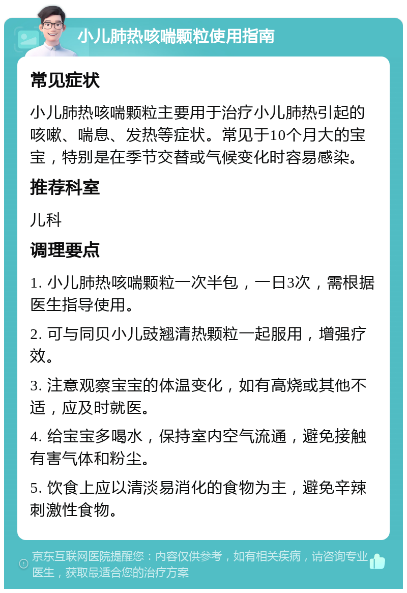 小儿肺热咳喘颗粒使用指南 常见症状 小儿肺热咳喘颗粒主要用于治疗小儿肺热引起的咳嗽、喘息、发热等症状。常见于10个月大的宝宝，特别是在季节交替或气候变化时容易感染。 推荐科室 儿科 调理要点 1. 小儿肺热咳喘颗粒一次半包，一日3次，需根据医生指导使用。 2. 可与同贝小儿豉翘清热颗粒一起服用，增强疗效。 3. 注意观察宝宝的体温变化，如有高烧或其他不适，应及时就医。 4. 给宝宝多喝水，保持室内空气流通，避免接触有害气体和粉尘。 5. 饮食上应以清淡易消化的食物为主，避免辛辣刺激性食物。