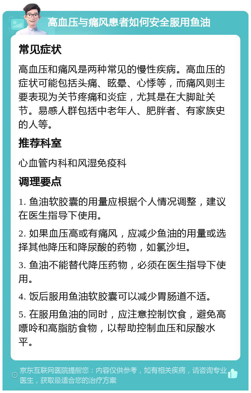 高血压与痛风患者如何安全服用鱼油 常见症状 高血压和痛风是两种常见的慢性疾病。高血压的症状可能包括头痛、眩晕、心悸等，而痛风则主要表现为关节疼痛和炎症，尤其是在大脚趾关节。易感人群包括中老年人、肥胖者、有家族史的人等。 推荐科室 心血管内科和风湿免疫科 调理要点 1. 鱼油软胶囊的用量应根据个人情况调整，建议在医生指导下使用。 2. 如果血压高或有痛风，应减少鱼油的用量或选择其他降压和降尿酸的药物，如氯沙坦。 3. 鱼油不能替代降压药物，必须在医生指导下使用。 4. 饭后服用鱼油软胶囊可以减少胃肠道不适。 5. 在服用鱼油的同时，应注意控制饮食，避免高嘌呤和高脂肪食物，以帮助控制血压和尿酸水平。