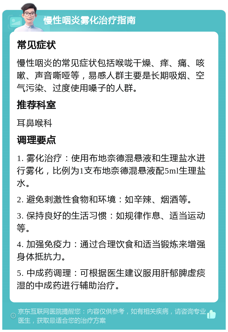 慢性咽炎雾化治疗指南 常见症状 慢性咽炎的常见症状包括喉咙干燥、痒、痛、咳嗽、声音嘶哑等，易感人群主要是长期吸烟、空气污染、过度使用嗓子的人群。 推荐科室 耳鼻喉科 调理要点 1. 雾化治疗：使用布地奈德混悬液和生理盐水进行雾化，比例为1支布地奈德混悬液配5ml生理盐水。 2. 避免刺激性食物和环境：如辛辣、烟酒等。 3. 保持良好的生活习惯：如规律作息、适当运动等。 4. 加强免疫力：通过合理饮食和适当锻炼来增强身体抵抗力。 5. 中成药调理：可根据医生建议服用肝郁脾虚痰湿的中成药进行辅助治疗。