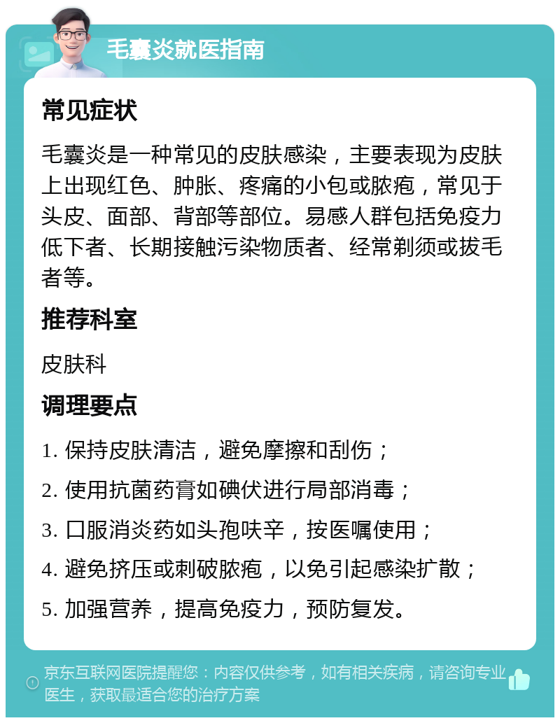 毛囊炎就医指南 常见症状 毛囊炎是一种常见的皮肤感染，主要表现为皮肤上出现红色、肿胀、疼痛的小包或脓疱，常见于头皮、面部、背部等部位。易感人群包括免疫力低下者、长期接触污染物质者、经常剃须或拔毛者等。 推荐科室 皮肤科 调理要点 1. 保持皮肤清洁，避免摩擦和刮伤； 2. 使用抗菌药膏如碘伏进行局部消毒； 3. 口服消炎药如头孢呋辛，按医嘱使用； 4. 避免挤压或刺破脓疱，以免引起感染扩散； 5. 加强营养，提高免疫力，预防复发。