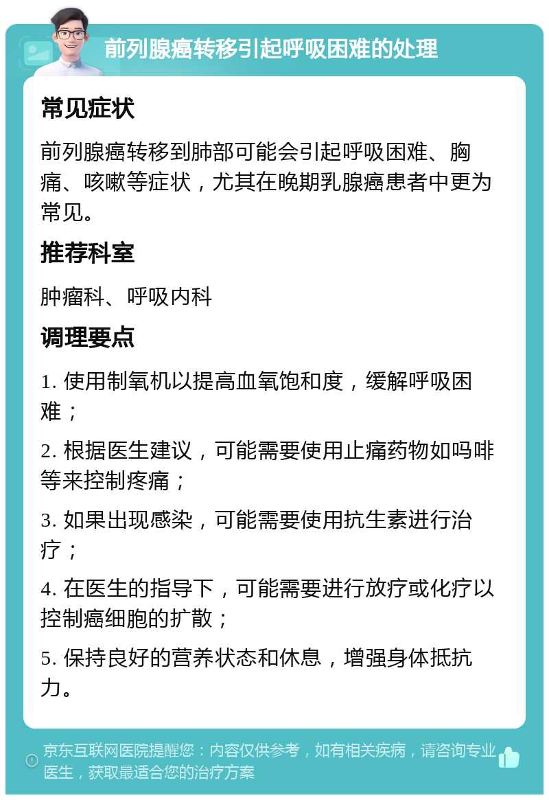 前列腺癌转移引起呼吸困难的处理 常见症状 前列腺癌转移到肺部可能会引起呼吸困难、胸痛、咳嗽等症状，尤其在晚期乳腺癌患者中更为常见。 推荐科室 肿瘤科、呼吸内科 调理要点 1. 使用制氧机以提高血氧饱和度，缓解呼吸困难； 2. 根据医生建议，可能需要使用止痛药物如吗啡等来控制疼痛； 3. 如果出现感染，可能需要使用抗生素进行治疗； 4. 在医生的指导下，可能需要进行放疗或化疗以控制癌细胞的扩散； 5. 保持良好的营养状态和休息，增强身体抵抗力。