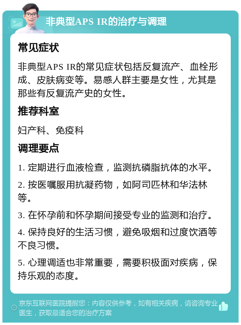 非典型APS IR的治疗与调理 常见症状 非典型APS IR的常见症状包括反复流产、血栓形成、皮肤病变等。易感人群主要是女性，尤其是那些有反复流产史的女性。 推荐科室 妇产科、免疫科 调理要点 1. 定期进行血液检查，监测抗磷脂抗体的水平。 2. 按医嘱服用抗凝药物，如阿司匹林和华法林等。 3. 在怀孕前和怀孕期间接受专业的监测和治疗。 4. 保持良好的生活习惯，避免吸烟和过度饮酒等不良习惯。 5. 心理调适也非常重要，需要积极面对疾病，保持乐观的态度。