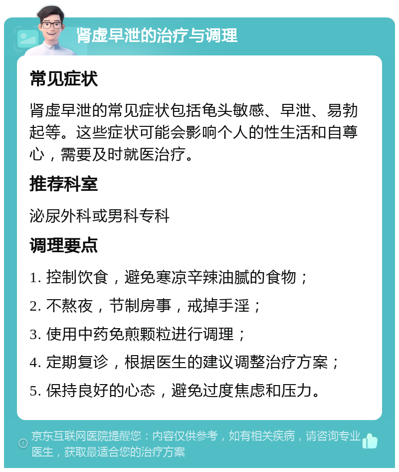 肾虚早泄的治疗与调理 常见症状 肾虚早泄的常见症状包括龟头敏感、早泄、易勃起等。这些症状可能会影响个人的性生活和自尊心，需要及时就医治疗。 推荐科室 泌尿外科或男科专科 调理要点 1. 控制饮食，避免寒凉辛辣油腻的食物； 2. 不熬夜，节制房事，戒掉手淫； 3. 使用中药免煎颗粒进行调理； 4. 定期复诊，根据医生的建议调整治疗方案； 5. 保持良好的心态，避免过度焦虑和压力。