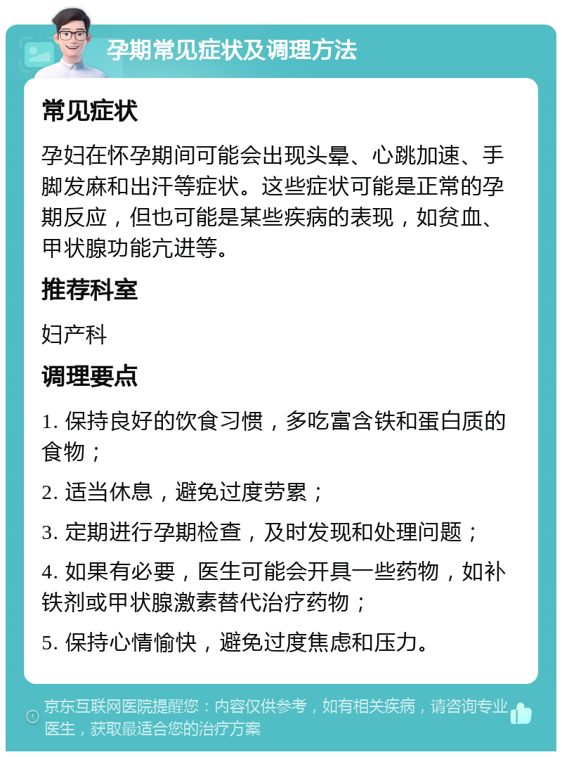 孕期常见症状及调理方法 常见症状 孕妇在怀孕期间可能会出现头晕、心跳加速、手脚发麻和出汗等症状。这些症状可能是正常的孕期反应，但也可能是某些疾病的表现，如贫血、甲状腺功能亢进等。 推荐科室 妇产科 调理要点 1. 保持良好的饮食习惯，多吃富含铁和蛋白质的食物； 2. 适当休息，避免过度劳累； 3. 定期进行孕期检查，及时发现和处理问题； 4. 如果有必要，医生可能会开具一些药物，如补铁剂或甲状腺激素替代治疗药物； 5. 保持心情愉快，避免过度焦虑和压力。