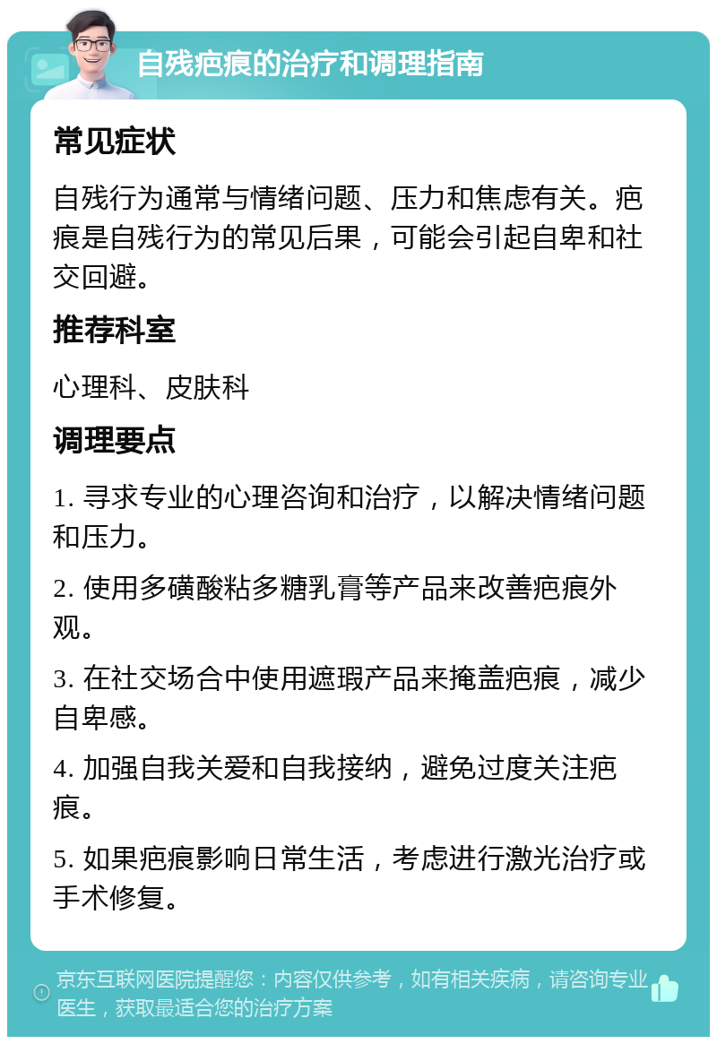 自残疤痕的治疗和调理指南 常见症状 自残行为通常与情绪问题、压力和焦虑有关。疤痕是自残行为的常见后果，可能会引起自卑和社交回避。 推荐科室 心理科、皮肤科 调理要点 1. 寻求专业的心理咨询和治疗，以解决情绪问题和压力。 2. 使用多磺酸粘多糖乳膏等产品来改善疤痕外观。 3. 在社交场合中使用遮瑕产品来掩盖疤痕，减少自卑感。 4. 加强自我关爱和自我接纳，避免过度关注疤痕。 5. 如果疤痕影响日常生活，考虑进行激光治疗或手术修复。