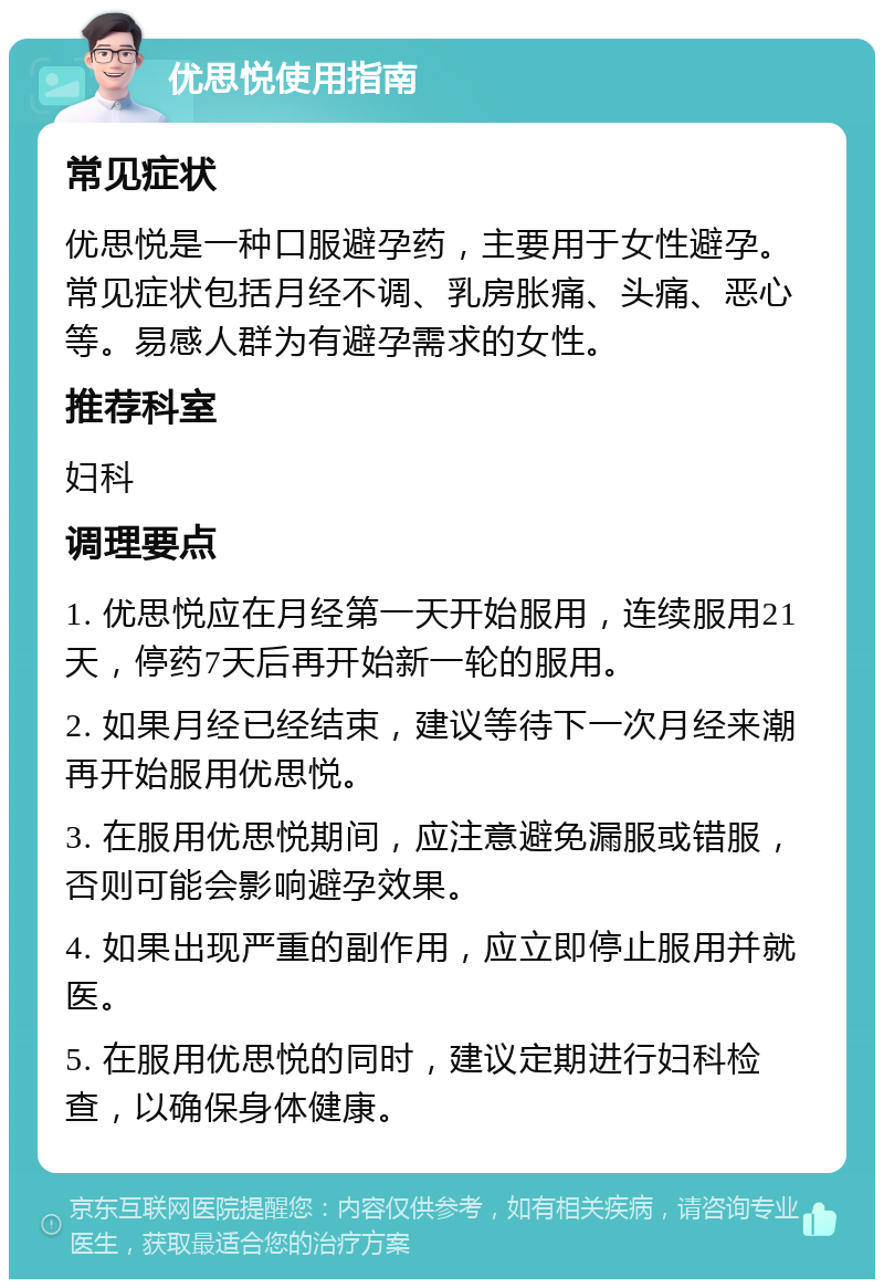 优思悦使用指南 常见症状 优思悦是一种口服避孕药，主要用于女性避孕。常见症状包括月经不调、乳房胀痛、头痛、恶心等。易感人群为有避孕需求的女性。 推荐科室 妇科 调理要点 1. 优思悦应在月经第一天开始服用，连续服用21天，停药7天后再开始新一轮的服用。 2. 如果月经已经结束，建议等待下一次月经来潮再开始服用优思悦。 3. 在服用优思悦期间，应注意避免漏服或错服，否则可能会影响避孕效果。 4. 如果出现严重的副作用，应立即停止服用并就医。 5. 在服用优思悦的同时，建议定期进行妇科检查，以确保身体健康。