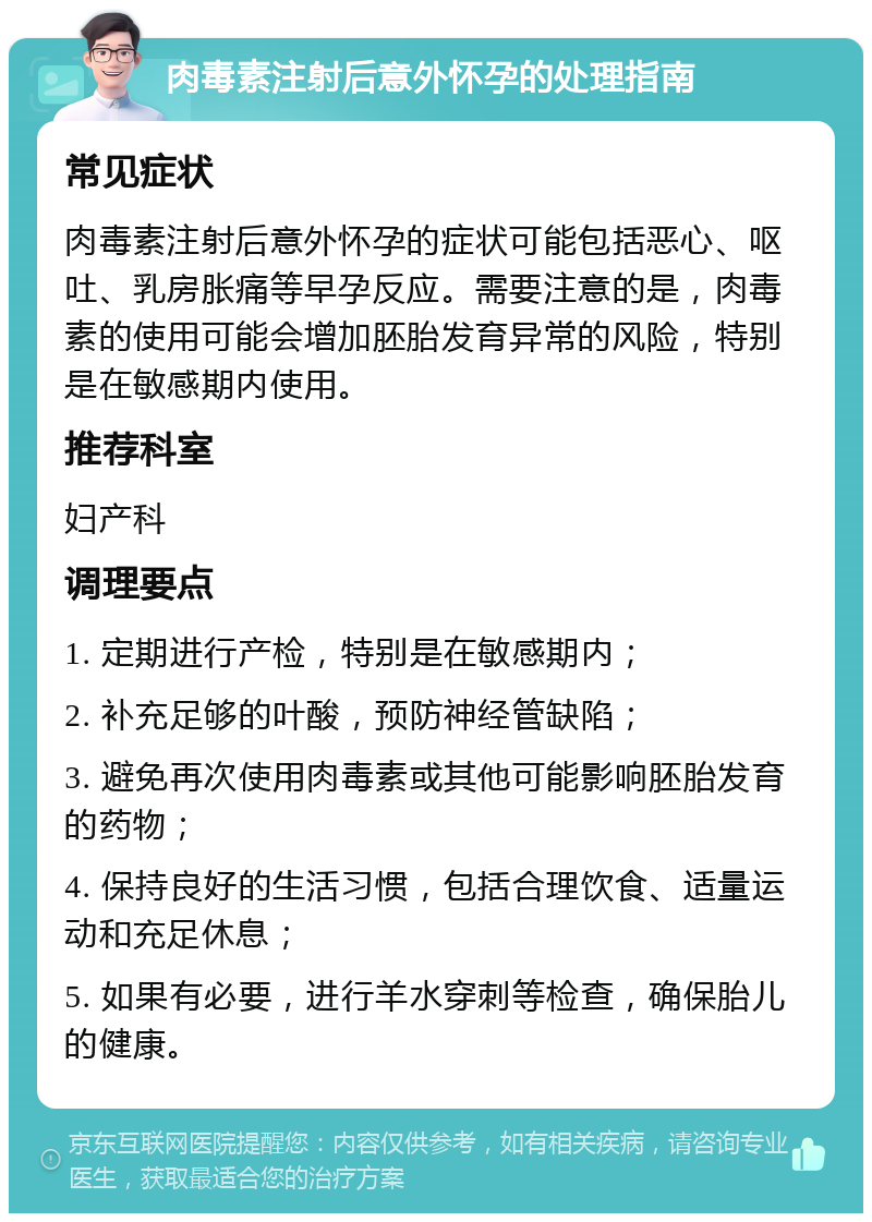 肉毒素注射后意外怀孕的处理指南 常见症状 肉毒素注射后意外怀孕的症状可能包括恶心、呕吐、乳房胀痛等早孕反应。需要注意的是，肉毒素的使用可能会增加胚胎发育异常的风险，特别是在敏感期内使用。 推荐科室 妇产科 调理要点 1. 定期进行产检，特别是在敏感期内； 2. 补充足够的叶酸，预防神经管缺陷； 3. 避免再次使用肉毒素或其他可能影响胚胎发育的药物； 4. 保持良好的生活习惯，包括合理饮食、适量运动和充足休息； 5. 如果有必要，进行羊水穿刺等检查，确保胎儿的健康。