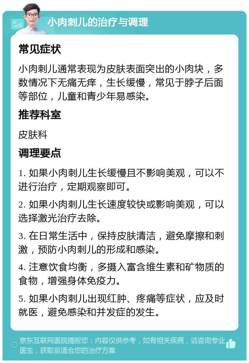 小肉刺儿的治疗与调理 常见症状 小肉刺儿通常表现为皮肤表面突出的小肉块，多数情况下无痛无痒，生长缓慢，常见于脖子后面等部位，儿童和青少年易感染。 推荐科室 皮肤科 调理要点 1. 如果小肉刺儿生长缓慢且不影响美观，可以不进行治疗，定期观察即可。 2. 如果小肉刺儿生长速度较快或影响美观，可以选择激光治疗去除。 3. 在日常生活中，保持皮肤清洁，避免摩擦和刺激，预防小肉刺儿的形成和感染。 4. 注意饮食均衡，多摄入富含维生素和矿物质的食物，增强身体免疫力。 5. 如果小肉刺儿出现红肿、疼痛等症状，应及时就医，避免感染和并发症的发生。