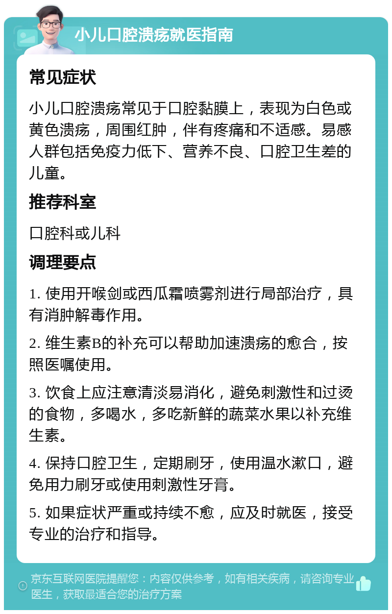 小儿口腔溃疡就医指南 常见症状 小儿口腔溃疡常见于口腔黏膜上，表现为白色或黄色溃疡，周围红肿，伴有疼痛和不适感。易感人群包括免疫力低下、营养不良、口腔卫生差的儿童。 推荐科室 口腔科或儿科 调理要点 1. 使用开喉剑或西瓜霜喷雾剂进行局部治疗，具有消肿解毒作用。 2. 维生素B的补充可以帮助加速溃疡的愈合，按照医嘱使用。 3. 饮食上应注意清淡易消化，避免刺激性和过烫的食物，多喝水，多吃新鲜的蔬菜水果以补充维生素。 4. 保持口腔卫生，定期刷牙，使用温水漱口，避免用力刷牙或使用刺激性牙膏。 5. 如果症状严重或持续不愈，应及时就医，接受专业的治疗和指导。