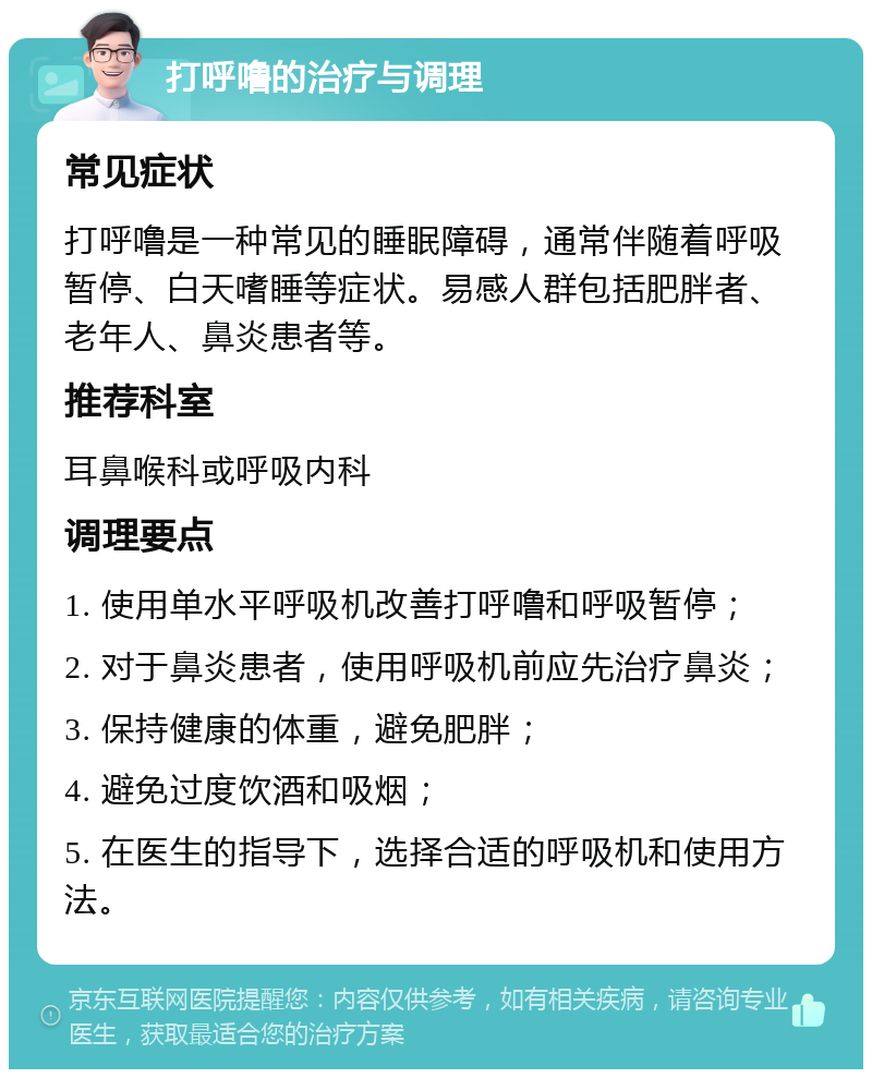 打呼噜的治疗与调理 常见症状 打呼噜是一种常见的睡眠障碍，通常伴随着呼吸暂停、白天嗜睡等症状。易感人群包括肥胖者、老年人、鼻炎患者等。 推荐科室 耳鼻喉科或呼吸内科 调理要点 1. 使用单水平呼吸机改善打呼噜和呼吸暂停； 2. 对于鼻炎患者，使用呼吸机前应先治疗鼻炎； 3. 保持健康的体重，避免肥胖； 4. 避免过度饮酒和吸烟； 5. 在医生的指导下，选择合适的呼吸机和使用方法。