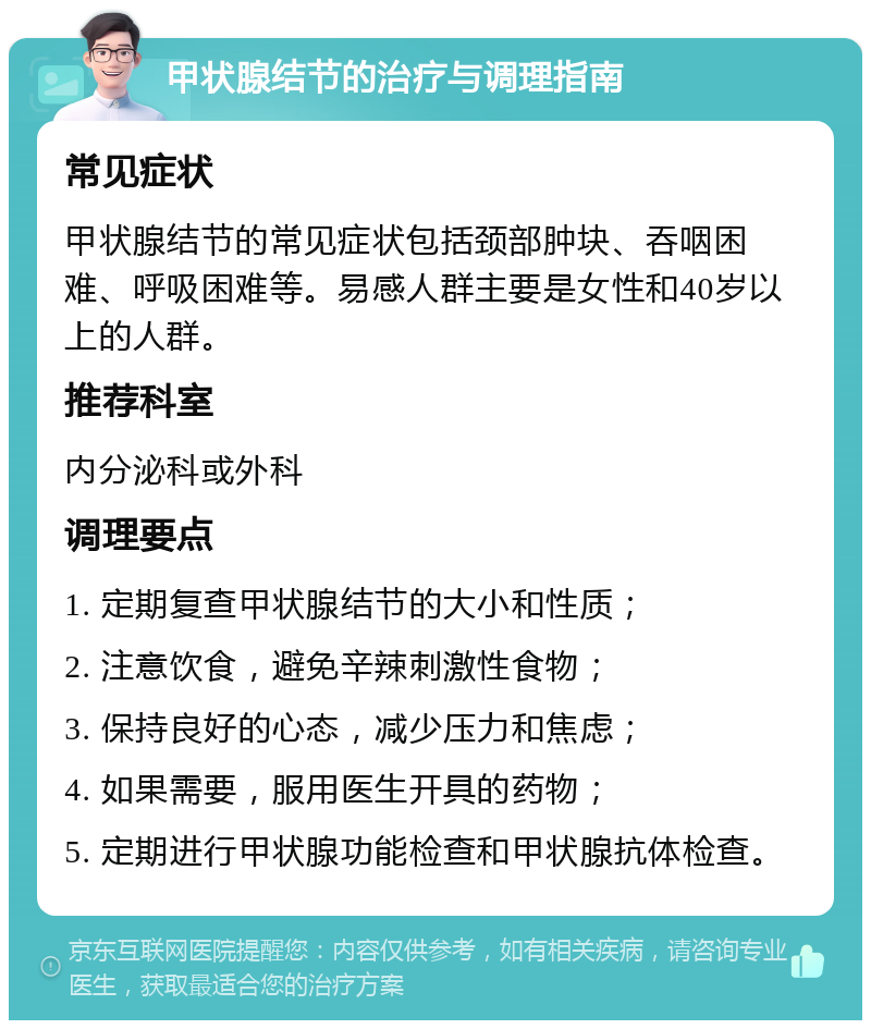 甲状腺结节的治疗与调理指南 常见症状 甲状腺结节的常见症状包括颈部肿块、吞咽困难、呼吸困难等。易感人群主要是女性和40岁以上的人群。 推荐科室 内分泌科或外科 调理要点 1. 定期复查甲状腺结节的大小和性质； 2. 注意饮食，避免辛辣刺激性食物； 3. 保持良好的心态，减少压力和焦虑； 4. 如果需要，服用医生开具的药物； 5. 定期进行甲状腺功能检查和甲状腺抗体检查。